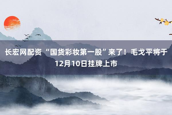 长宏网配资 “国货彩妆第一股”来了！毛戈平将于12月10日挂牌上市