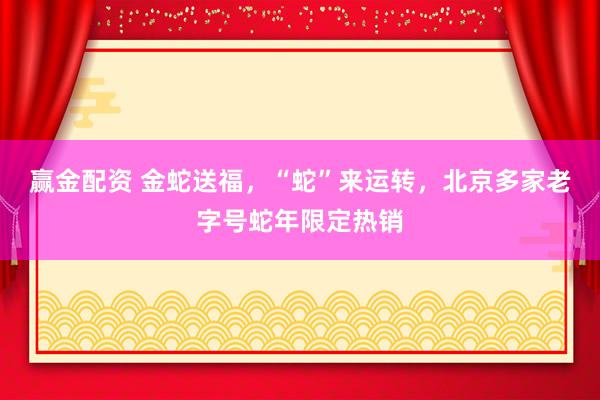赢金配资 金蛇送福，“蛇”来运转，北京多家老字号蛇年限定热销