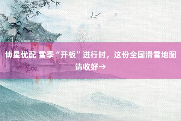 博星优配 雪季“开板”进行时，这份全国滑雪地图请收好→