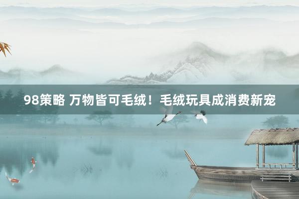 98策略 万物皆可毛绒！毛绒玩具成消费新宠