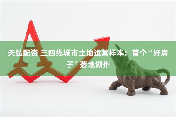 天弘配资 三四线城市土地运营样本：首个“好房子”落地湖州