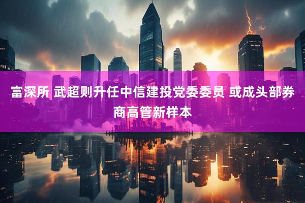 富深所 武超则升任中信建投党委委员 或成头部券商高管新样本