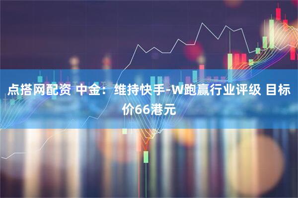 点搭网配资 中金：维持快手-W跑赢行业评级 目标价66港元
