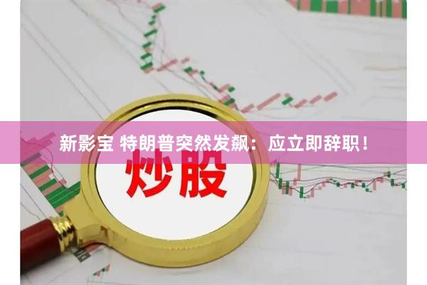新影宝 特朗普突然发飙：应立即辞职！