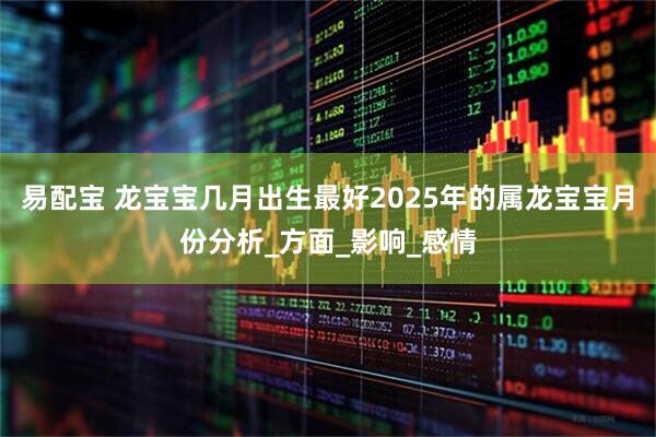 易配宝 龙宝宝几月出生最好2025年的属龙宝宝月份分析_方面_影响_感情