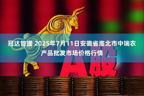 冠达管理 2025年7月11日安徽省淮北市中瑞农产品批发市场价格行情