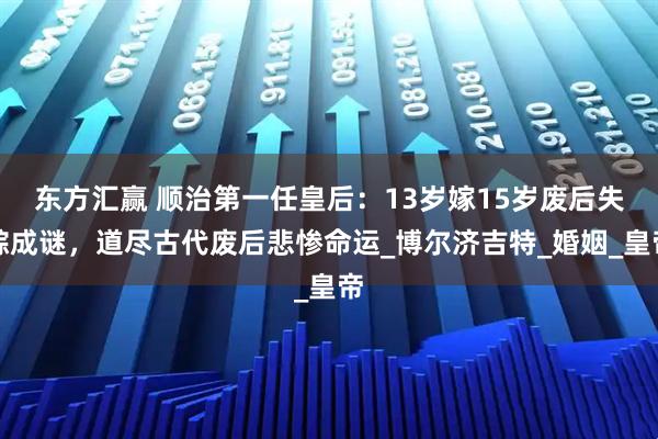东方汇赢 顺治第一任皇后：13岁嫁15岁废后失踪成谜，道尽古代废后悲惨命运_博尔济吉特_婚姻_皇帝