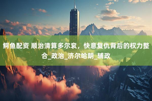 鳄鱼配资 顺治清算多尔衮，快意复仇背后的权力整合_政治_济尔哈朗_辅政