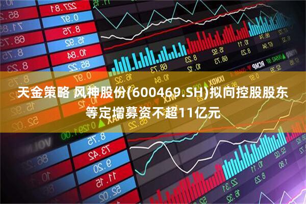 天金策略 风神股份(600469.SH)拟向控股股东等定增募资不超11亿元