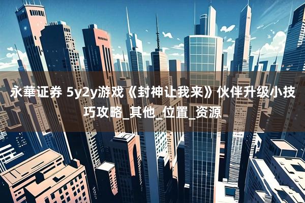永華证券 5y2y游戏《封神让我来》伙伴升级小技巧攻略_其他_位置_资源