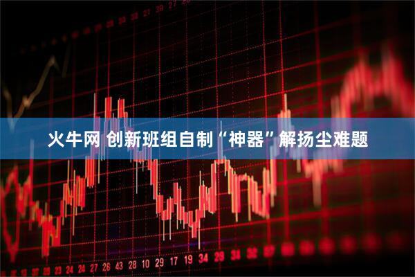 火牛网 创新班组自制“神器”解扬尘难题