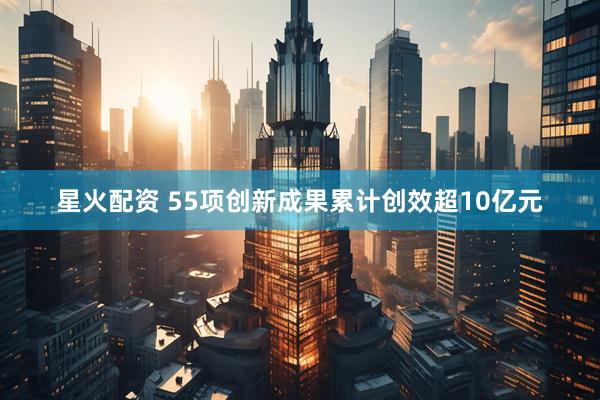 星火配资 55项创新成果累计创效超10亿元