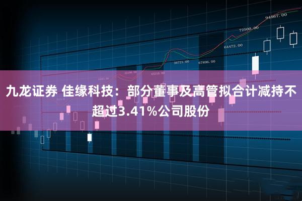 九龙证券 佳缘科技：部分董事及高管拟合计减持不超过3.41%公司股份